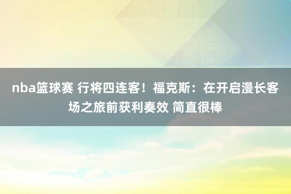 nba篮球赛 行将四连客！福克斯：在开启漫长客场之旅前获利奏效 简直很棒