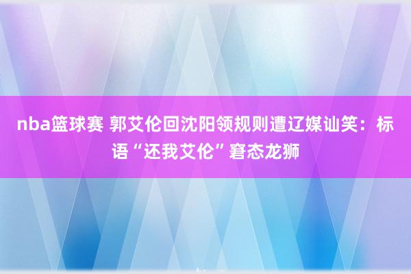 nba篮球赛 郭艾伦回沈阳领规则遭辽媒讪笑：标语“还我艾伦”窘态龙狮