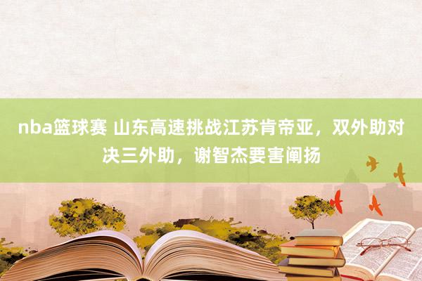 nba篮球赛 山东高速挑战江苏肯帝亚，双外助对决三外助，谢智杰要害阐扬