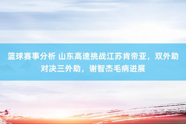 篮球赛事分析 山东高速挑战江苏肯帝亚，双外助对决三外助，谢智杰毛病进展