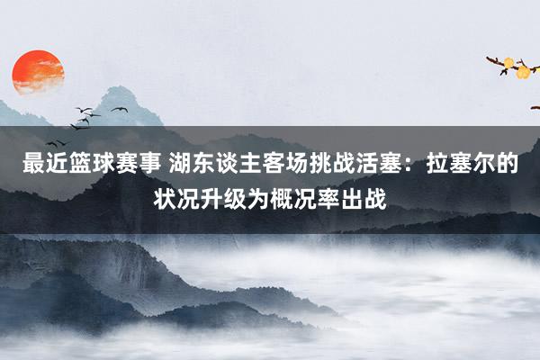 最近篮球赛事 湖东谈主客场挑战活塞：拉塞尔的状况升级为概况率出战