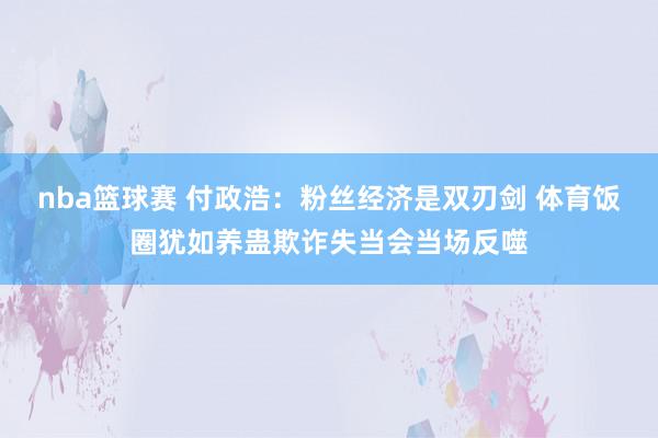 nba篮球赛 付政浩：粉丝经济是双刃剑 体育饭圈犹如养蛊欺诈失当会当场反噬