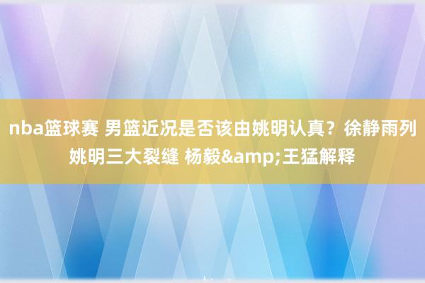 nba篮球赛 男篮近况是否该由姚明认真？徐静雨列姚明三大裂缝 杨毅&王猛解释