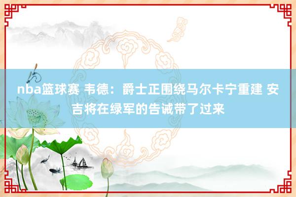 nba篮球赛 韦德：爵士正围绕马尔卡宁重建 安吉将在绿军的告诫带了过来