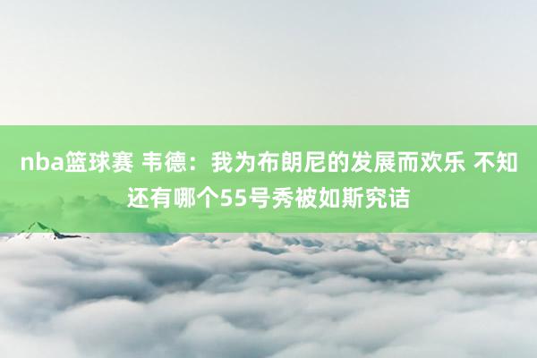 nba篮球赛 韦德：我为布朗尼的发展而欢乐 不知还有哪个55号秀被如斯究诘