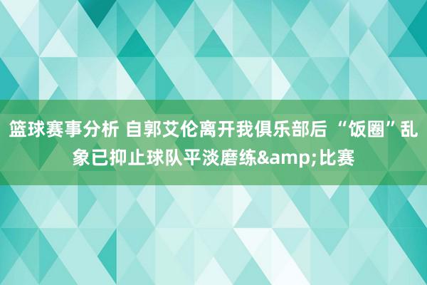 篮球赛事分析 自郭艾伦离开我俱乐部后 “饭圈”乱象已抑止球队平淡磨练&比赛