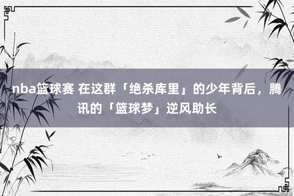 nba篮球赛 在这群「绝杀库里」的少年背后，腾讯的「篮球梦」逆风助长