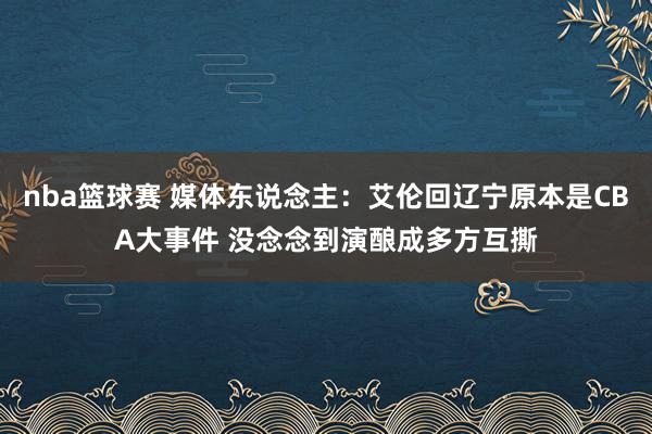 nba篮球赛 媒体东说念主：艾伦回辽宁原本是CBA大事件 没念念到演酿成多方互撕