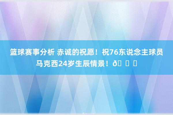 篮球赛事分析 赤诚的祝愿！祝76东说念主球员马克西24岁生辰情景！🎂