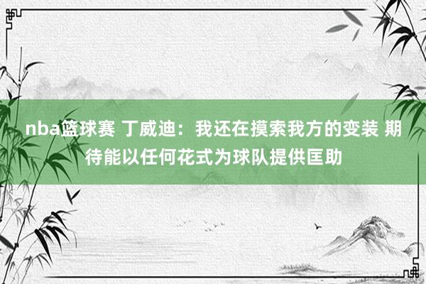 nba篮球赛 丁威迪：我还在摸索我方的变装 期待能以任何花式为球队提供匡助