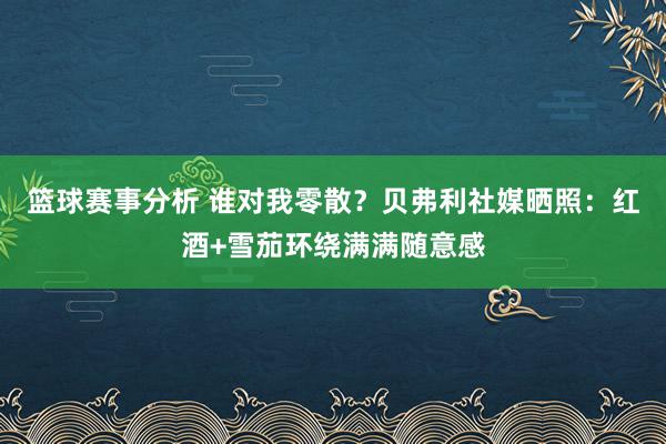 篮球赛事分析 谁对我零散？贝弗利社媒晒照：红酒+雪茄环绕满满随意感