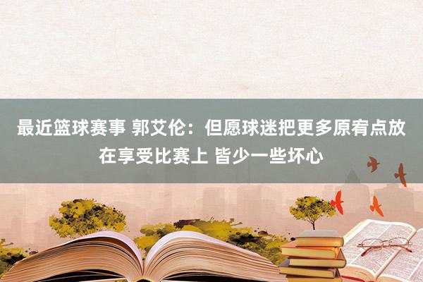 最近篮球赛事 郭艾伦：但愿球迷把更多原宥点放在享受比赛上 皆少一些坏心