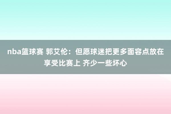 nba篮球赛 郭艾伦：但愿球迷把更多面容点放在享受比赛上 齐少一些坏心