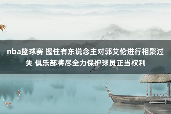 nba篮球赛 握住有东说念主对郭艾伦进行相聚过失 俱乐部将尽全力保护球员正当权利