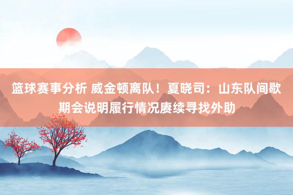 篮球赛事分析 威金顿离队！夏晓司：山东队间歇期会说明履行情况赓续寻找外助