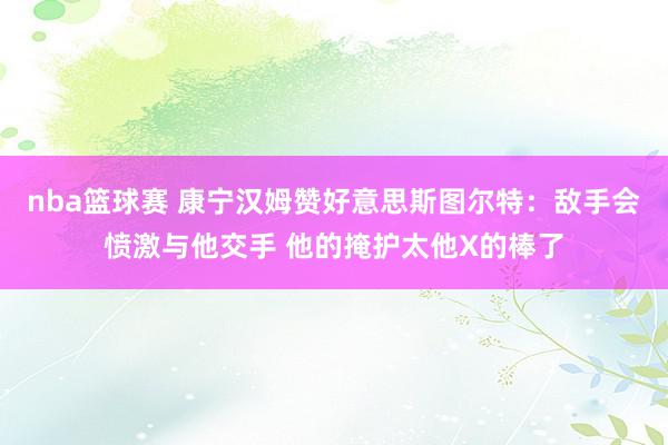 nba篮球赛 康宁汉姆赞好意思斯图尔特：敌手会愤激与他交手 他的掩护太他X的棒了