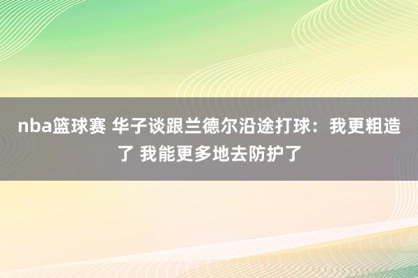 nba篮球赛 华子谈跟兰德尔沿途打球：我更粗造了 我能更多地去防护了