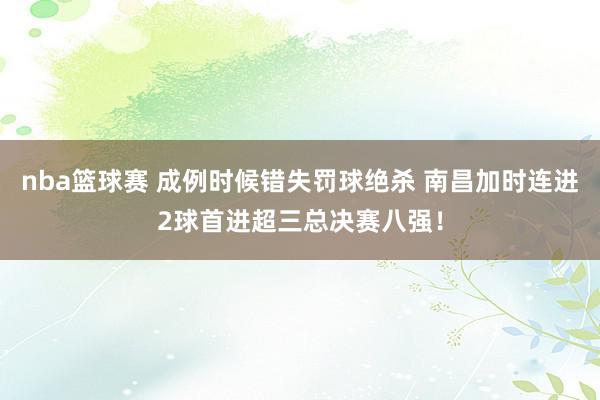 nba篮球赛 成例时候错失罚球绝杀 南昌加时连进2球首进超三总决赛八强！