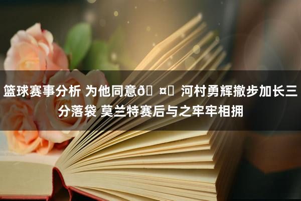 篮球赛事分析 为他同意🤗河村勇辉撤步加长三分落袋 莫兰特赛后与之牢牢相拥