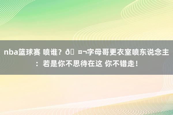 nba篮球赛 喷谁？🤬字母哥更衣室喷东说念主：若是你不思待在这 你不错走！