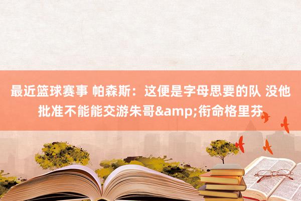 最近篮球赛事 帕森斯：这便是字母思要的队 没他批准不能能交游朱哥&衔命格里芬