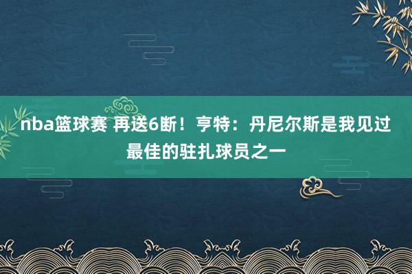 nba篮球赛 再送6断！亨特：丹尼尔斯是我见过最佳的驻扎球员之一