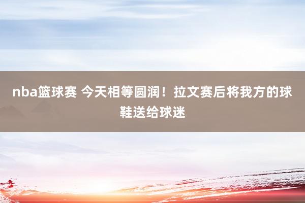 nba篮球赛 今天相等圆润！拉文赛后将我方的球鞋送给球迷