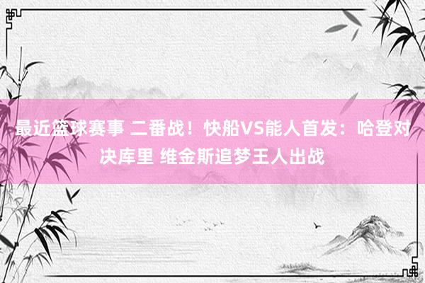 最近篮球赛事 二番战！快船VS能人首发：哈登对决库里 维金斯追梦王人出战