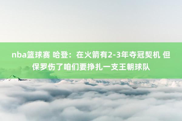 nba篮球赛 哈登：在火箭有2-3年夺冠契机 但保罗伤了咱们要挣扎一支王朝球队