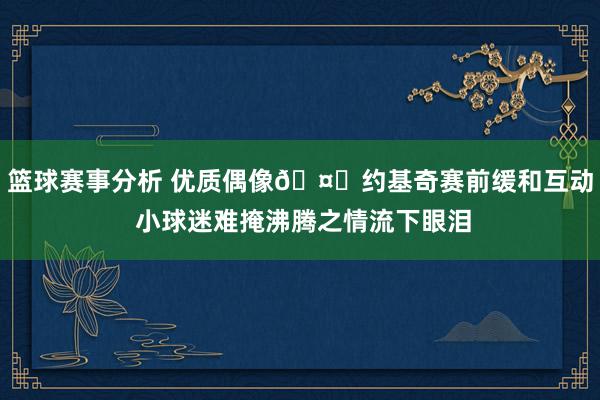 篮球赛事分析 优质偶像🤗约基奇赛前缓和互动 小球迷难掩沸腾之情流下眼泪