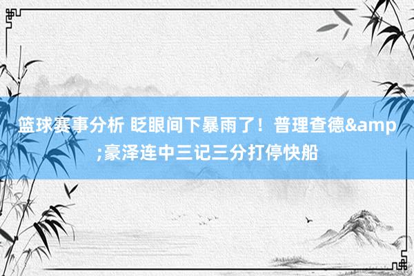 篮球赛事分析 眨眼间下暴雨了！普理查德&豪泽连中三记三分打停快船