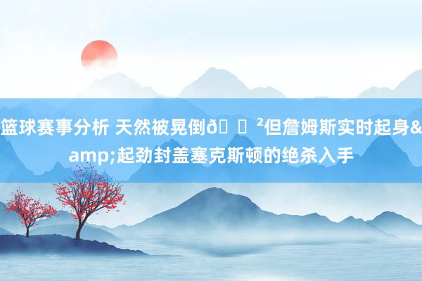 篮球赛事分析 天然被晃倒😲但詹姆斯实时起身&起劲封盖塞克斯顿的绝杀入手