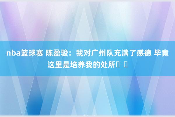 nba篮球赛 陈盈骏：我对广州队充满了感德 毕竟这里是培养我的处所❤️