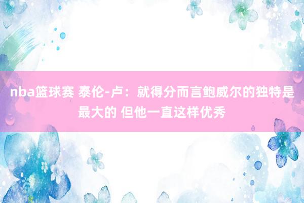 nba篮球赛 泰伦-卢：就得分而言鲍威尔的独特是最大的 但他一直这样优秀