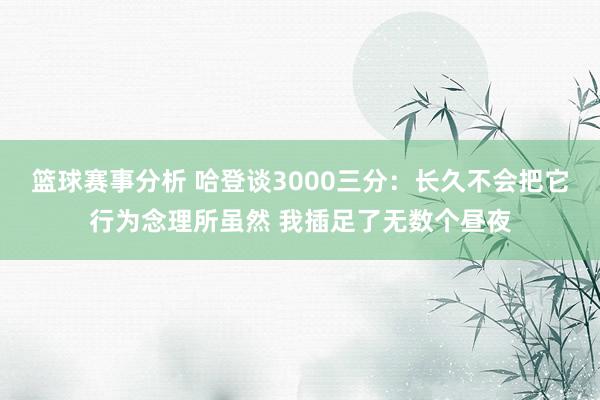 篮球赛事分析 哈登谈3000三分：长久不会把它行为念理所虽然 我插足了无数个昼夜