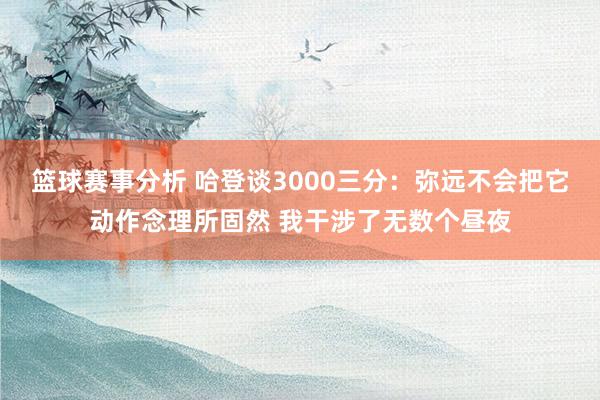 篮球赛事分析 哈登谈3000三分：弥远不会把它动作念理所固然 我干涉了无数个昼夜