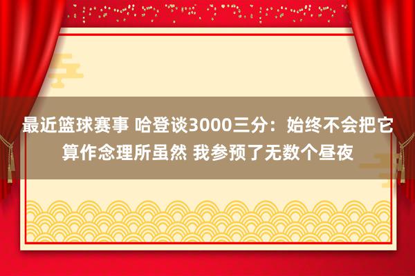 最近篮球赛事 哈登谈3000三分：始终不会把它算作念理所虽然 我参预了无数个昼夜