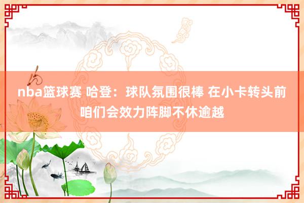 nba篮球赛 哈登：球队氛围很棒 在小卡转头前咱们会效力阵脚不休逾越