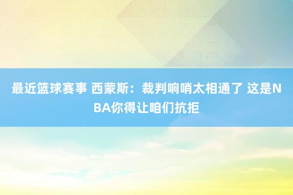 最近篮球赛事 西蒙斯：裁判响哨太相通了 这是NBA你得让咱们抗拒