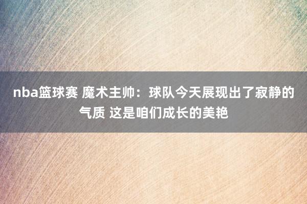 nba篮球赛 魔术主帅：球队今天展现出了寂静的气质 这是咱们成长的美艳