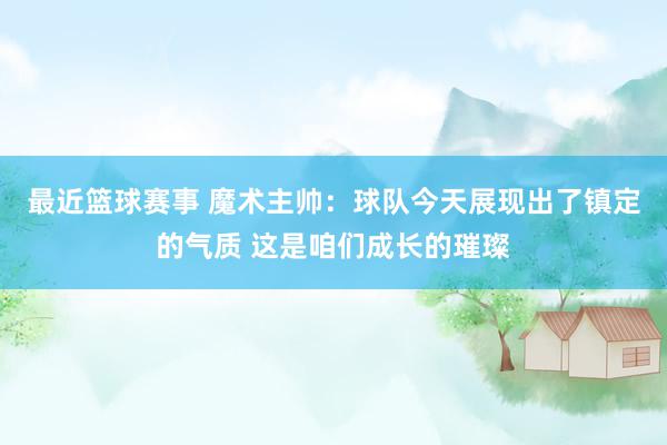 最近篮球赛事 魔术主帅：球队今天展现出了镇定的气质 这是咱们成长的璀璨