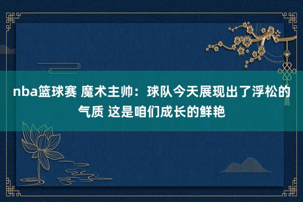 nba篮球赛 魔术主帅：球队今天展现出了浮松的气质 这是咱们成长的鲜艳