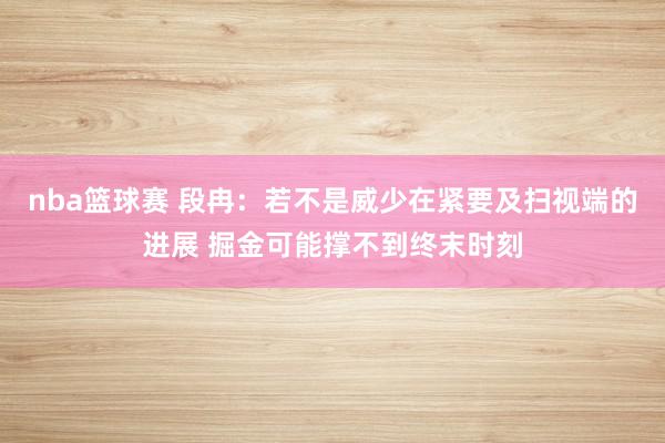 nba篮球赛 段冉：若不是威少在紧要及扫视端的进展 掘金可能撑不到终末时刻