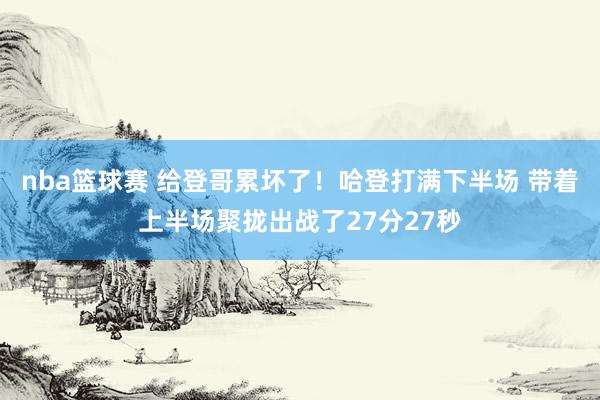 nba篮球赛 给登哥累坏了！哈登打满下半场 带着上半场聚拢出战了27分27秒