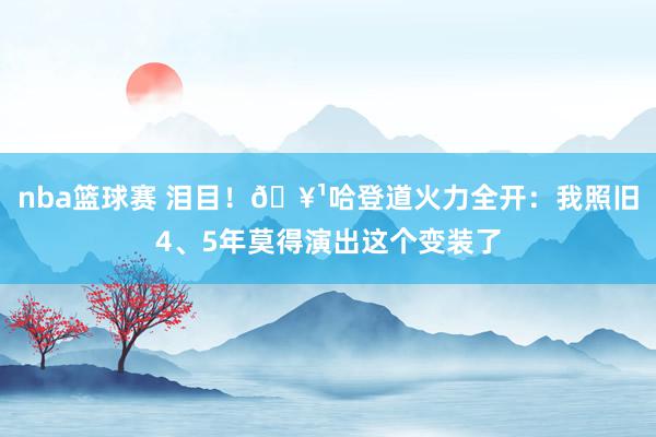 nba篮球赛 泪目！🥹哈登道火力全开：我照旧4、5年莫得演出这个变装了