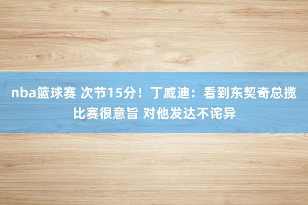 nba篮球赛 次节15分！丁威迪：看到东契奇总揽比赛很意旨 对他发达不诧异