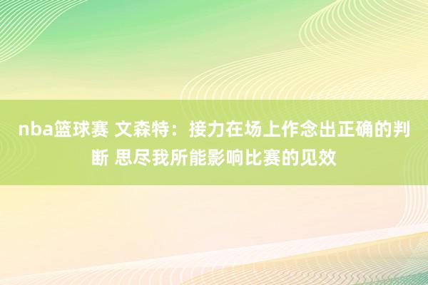 nba篮球赛 文森特：接力在场上作念出正确的判断 思尽我所能影响比赛的见效