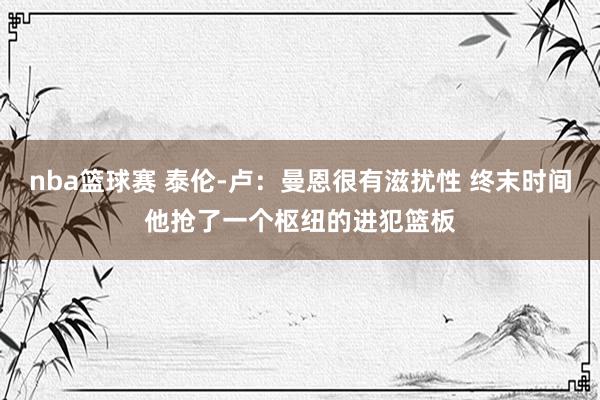 nba篮球赛 泰伦-卢：曼恩很有滋扰性 终末时间他抢了一个枢纽的进犯篮板