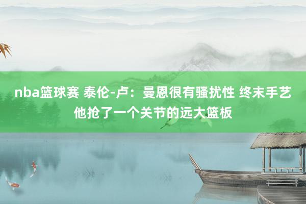 nba篮球赛 泰伦-卢：曼恩很有骚扰性 终末手艺他抢了一个关节的远大篮板