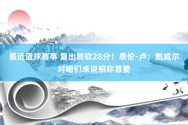 最近篮球赛事 复出就砍28分！泰伦-卢：鲍威尔对咱们来说相称首要